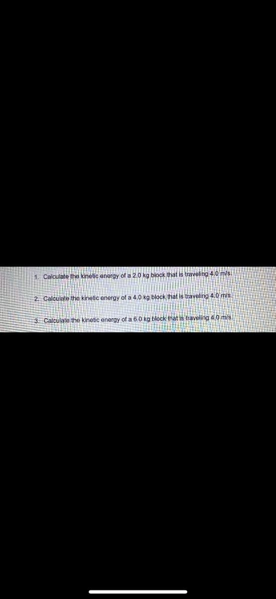 1. Calculate the kinetic energy of a 2,0 kg block that is traveling 4.0 m/s.
2. Calculate the kinetic energy of a 4.0 kg block that is traveling 4.0 m/s.
3 Calculate the kinetic energy of a 6.0 kg block that is traveling 4.0 m/s.
