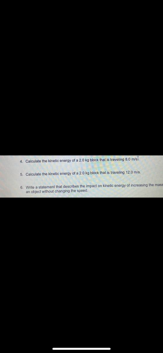 4. Calculate the kinetic energy of a 2.0 kg block that is traveling 8.0 m/sl
5. Calculate the kinetic energy of a 2.0 kg block that is traveling 12.0 m/s.
6. Write a statement that describes the impact on kinetic energy of increasing the mass
an object without changing the speed.
