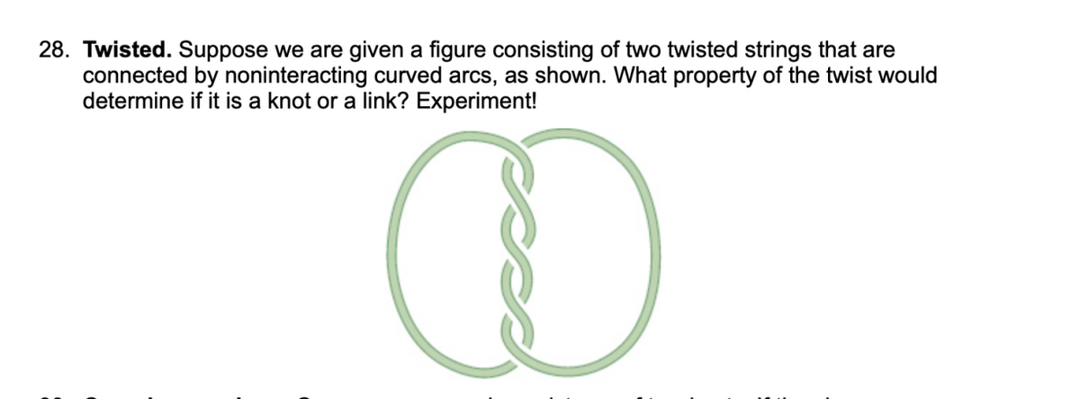 28. Twisted. Suppose we are given a figure consisting of two twisted strings that are
connected by noninteracting curved arcs, as shown. What property of the twist would
determine if it is a knot or a link? Experiment!
