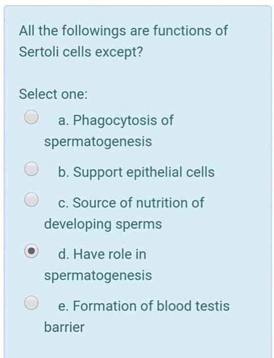 All the followings are functions of
Sertoli cells except?
Select one:
a. Phagocytosis of
spermatogenesis
b. Support epithelial cells
c. Source of nutrition of
developing sperms
d. Have role in
spermatogenesis
e. Formation of blood testis
barrier
