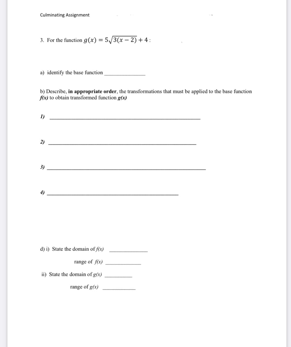 Culminating Assignment
3. For the function g(x) = 5√√3(x-2) + 4:
a) identify the base function
b) Describe, in appropriate order, the transformations that must be applied to the base function
f(x) to obtain transformed function g(x)
1)
2)
3)
d) i) State the domain of f(x)
range of f(x)
ii) State the domain of g(x)
range of g(x)