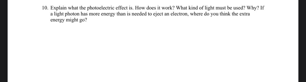 10. Explain what the photoelectric effect is. How does it work? What kind of light must be used? Why? If
a light photon has more energy than is needed to eject an electron, where do you think the extra
energy might go?