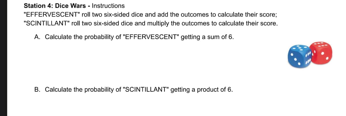 Station 4: Dice Wars - Instructions
"EFFERVESCENT" roll two six-sided dice and add the outcomes to calculate their score;
"SCINTILLANT" roll two six-sided dice and multiply the outcomes to calculate their score.
A. Calculate the probability of "EFFERVESCENT" getting a sum of 6.
B. Calculate the probability of "SCINTILLANT" getting a product of 6.