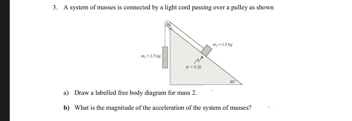 3. A system of masses is connected by a light cord passing over a pulley as shown
m₁ = 2.5 kg
य
μ = 0.20
m₂ = 1.5 kg
40
a) Draw a labelled free body diagram for mass 2.
b) What is the magnitude of the acceleration of the system of masses?