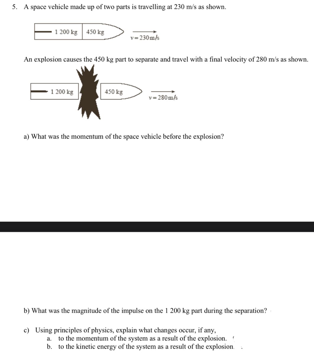 5. A space vehicle made up of two parts is travelling at 230 m/s as shown.
1 200 kg
450 kg
1 200 kg
An explosion causes the 450 kg part to separate and travel with a final velocity of 280 m/s as shown.
v=230m/s
450 kg
v=280m/s
a) What was the momentum of the space vehicle before the explosion?
b) What was the magnitude of the impulse on the 1 200 kg part during the separation?
c) Using principles of physics, explain what changes occur, if any,
a. to the momentum of the system as a result of the explosion. (
b. to the kinetic energy of the system as a result of the explosion.