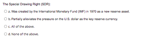 The Special Drawing Right (SDR):
O a. Was created by the International Monetary Fund (IMF) in 1970 as a new reserve asset.
b. Partially alleviates the pressure on the U.S. dollar as the key reserve currency.
O.All of the above.
O d. None of the above.
