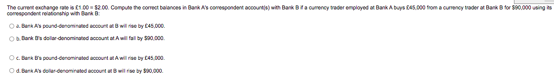 The current exchange rate is £1.00 = $2.00. Compute the correct balances in Bank A's correspondent account(s) with Bank B if a currency trader employed at Bank A buys £45,000 from a currency trader at Bank B for $90,000 using its
correspondent relationship with Bank B:
O a. Bank A's pound-denominated account at B will rise by £45,000.
O b. Bank B's dollar-denominated account at A will fall by $90,000.
O c. Bank B's pound-denominated account at A will rise by £45,000.
O d. Bank A's dollar-denominated account at B will rise by $90,000.
