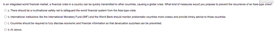 In an integrated world financial market, a financial crisis in a country can be quickly transmitted to other countries, causing a global crisis. What kind of measures would you propose
prevent the recurrence of an Asia-type crisis?
O a. There should be a multinational safety net to safeguard the world financial system from the Asia-type crisis.
O b. International institutions like the International Monetary Fund (IMF) and the Worid Bank should monitor problematic countries more closely and provide timely advice to those countries.
Oc. Countries should be required to fully disclose economic and financial information so that devaluation surprises can be prevented.
O d. All above.
