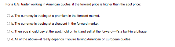 For a U.S. trader working in American quotes, if the forward price is higher than the spot price:
a. The currency is trading at a premium in the forward market.
O b. The currency is trading at a discount in the forward market.
O. Then you should buy at the spot, hold on to it and sell at the forward it's a built-in arbitrage.
I on
O d. All of the above it really depends if you're talking American or European quotes.
