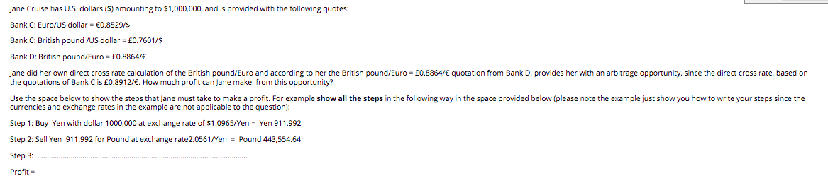 Jane Cruise has U.S. dollars ($) amounting to $1,000,000, and is provided with the following quotes:
Bank C: Euro/US dollar = €0.8529/$
Bank C: British pound /US dollar = £0.7601/S
Bank D: British pound/Euro = £0.8864/€
Jane did her own direct cross rate calculation of the British pound/Euro and according to her the British pound/Euro = £0.8864/€ quotation from Bank D, provides her with an arbitrage opportunity, since the direct cross rate, based on
the quotations of Bank Cis £0.8912/€. How much profit can Jane make from this opportunity?
Use the space below to show the steps that Jane must take to make a profit. For example show all the steps in the following way in the space provided below (please note the example just show you how to write your steps since the
currencies and exchange rates in the example are not applicable to the question):
Step 1: Buy Yen with dollar 1000,000 at exchange rate of $1.0965/Yen = Yen 911,992
Step 2: Sell Yen 911,992 for Pound at exchange rate2.0561/Yen = Pound 443,554.64
Step 3:
Profit =
