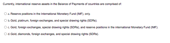 Currently, international reserve assets in the Balance of Payments of countries are comprised of:
a. Reserve positions in the International Monetary Fund (IMF), only.
O b. Gold, platinum, foreign exchanges, and special drawing rights (SDR$).
Oc. Gold, foreign exchanges, special drawing rights (SDRS), and reserve positions in the international Monetary Fund (IMF).
Od. Gold, diamonds, foreign exchanges, and special drawing rights (SDRS).
