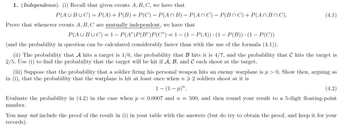 1. (Independence). (i) Recall that given events A, B,C, we have that
P(AUBUC) = P(A)+ P(B) + P(C) – P(An B) – P(AnC) – P(BNC) + P(AN BnC).
(4.1)
Prove that whenever events A, B,C are mutually independent, we have that
P(AUBUC)= 1– P(A°)P(B°)P(C°) = 1- (1– P(A)) · (1 – P(B)) · (1 – P(C))
(and the probability in question can be calculated considerably faster than with the use of the formula (4.1)).
(ii) The probability that A hits a target is 1/6, the probability that B hits it is 4/7, and the probability that C hits the target is
2/5. Use (i) to find the probability that the target will be hit if A, B, and C each shoot at the target.
(iii) Suppose that the probability that a soldier firing his personal weapon hits an enemy warplane is p> 0. Show then, arguing as
in (i), that the probability that the warplane is hit at least once when n > 2 soldiers shoot at it is
1- (1– p)".
(4.2)
Evaluate the probability in (4.2) in the case when p = 0.0007 and n = 500, and then round your result to a 5-digit floating-point
number.
You may not include the proof of the result in (i) in your table with the answers (but do try to obtain the proof, and keep it for your
records).
