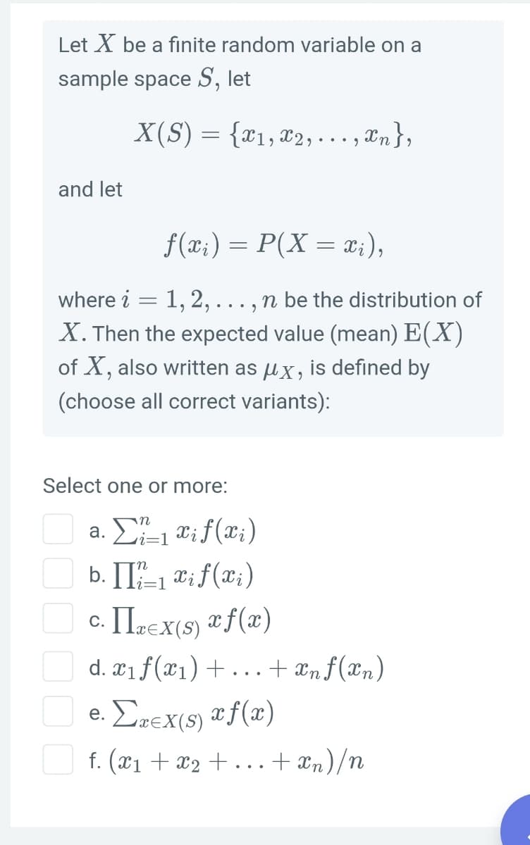 Let X be a fınite random variable on a
sample space S, let
X(S) = {x1, 22,..., æn},
and let
f(x;) = P(X = x;),
where i = 1, 2,..., n be the distribution of
X. Then the expected value (mean) E(X)
of X, also written as ux, is defined by
(choose all correct variants):
Select one or more:
а.
b. II-1 ti f(x;)
c. Irex(s) ªf(x)
d. x1f(x1) + .
.. + ænf(xn)
e. Erex(s) ªf(x)
.. + n)/n
f. (x1 + x2 + .
