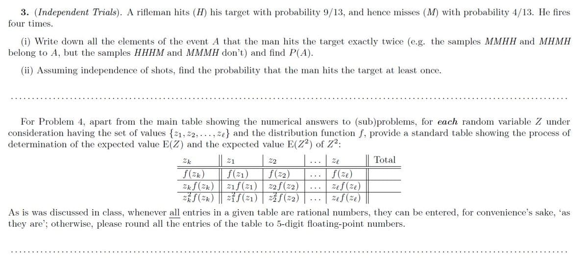 3. (Independent Trials). A rifleman hits (H) his target with probability 9/13, and hence misses (M) with probability 4/13. He fires
four times.
(i) Write down all the elements of the event A that the man hits the target exactly twice (e.g. the samples MMHH and MHMH
belong to A, but the samples HHHM and MMMH don't) and find P(A).
(ii) Assuming independence of shots, find the probability that the man hits the target at least once.
For Problem 4, apart from the main table showing the numerical answers to (sub)problems, for each random variable Z under
consideration having the set of values {21, z2, ..., ze} and the distribution function f, provide a standard table showing the process of
determination of the expected value E(Z) and the expected value E(Z2) of Z2:
Zk
21
22
Ze
Total
f(zk)
Zkf(Zk)
f(ze)
Zef (ze)
zef (ze)
f(2)
f(21)
zif(21) 2f(z2)
了() |2f(21) |(22)
As is was discussed in class, whenever all entries in a given table are rational numbers, they can be entered, for convenience's sake, 'as
they are'; otherwise, please round all the entries of the table to 5-digit floating-point numbers.
