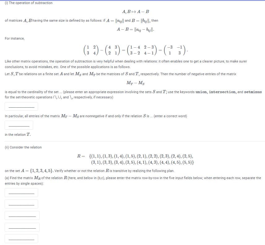 ) The operation of subtraction
А, ВНА-В
of matrices A, Bhaving the same size is defined by as follows: if A = ||aij|| and B = ||b|l, then
A - B= ||aj – bij|l-
For instance,
(: )-(: )-()-(G :)
(1-4 2-3
3 –2 4-1
3
Like other matrix operations, the operation of subtraction is very helpful when dealing with relations: it often enables one to get a clearer picture, to make surer
conclusions, to avoid mistakes, etc. One of the possible applications is as follows.
Let S, T be relations on a finite set A and let Ms and MT be the matrices of S and T, respectively. Then the number of negative entries of the matrix
Mr - Ms
is equal to the cardinality of the set. (please enter an appropriate expression involving the sets S and T; use the keywords union, intersection, and setminus
for the set-theoretic operations n, U, and \, respectively, if necessary)
In particular, all entries of the matrix MT – Ms are nonnegative if and only if the relation S is . (enter a correct word)
in the relation T.
(ii) Consider the relation
R= {(1,1), (1, 3), (1, 4), (1, 5), (2, 1), (2, 2), (2, 3), (2, 4), (2, 5),
(3,1), (3, 3), (3, 4), (3, 5), (4, 1), (4, 3), (4, 4), (4, 5), (5, 5)}
on the set A = {1,2, 3, 4, 5}. Verify whether or not the relation Ris transitive by realizing the following plan.
(a) Find the matrix MR of the relation R (here, and below in (b,c), please enter the matrix row-by-row in the five input fields below; when entering each row, separate the
entries by single spaces):
