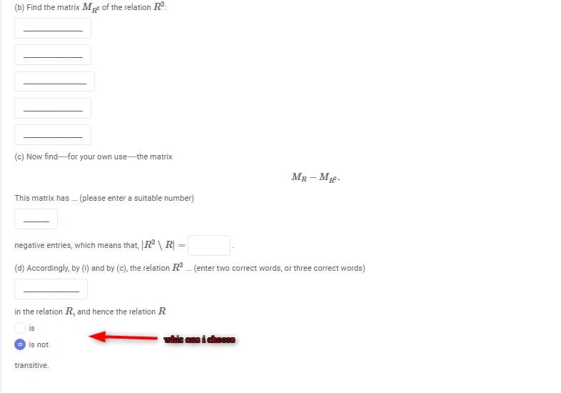 (b) Find the matrix M2 of the relation R2:
(c) Now find-for your own use-the matrix
MR- Me.
This matrix has . (please enter a suitable number)
negative entries, which means that, |R \R =
%3D
(d) Accordingly, by (1) and by (c), the relation R . (enter two correct words, or three correct words)
in the relation R, and hence the relation R
is
whie one i choose
O is not
transitive.
