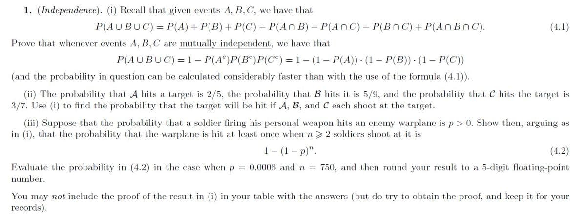 1. (Independence). (i) Recall that given events A, B,C, we have that
P(AUBUC) = P(A)+ P(B)+ P(C) – P(An B) – P(AnC)– P(BnC) + P(AN BnC).
(4.1)
Prove that whenever events A, B,C are mutually independent, we have that
P(AUBUC) = 1– P(A^)P(B^)P(C*) = 1– (1– P(A)) · (1 – P(B)) · (1 – P(C))
(and the probability in question can be calculated considerably faster than with the use of the formula (4.1)).
(ii) The probability that A hits a target is 2/5, the probability that B hits it is 5/9, and the probability that C hits the target is
3/7. Use (i) to find the probability that the target will be hit if A, B, and C each shoot at the target.
(iii) Suppose that the probability that a soldier firing his personal weapon hits an enemy warplane is p > 0. Show then, arguing as
in (i), that the probability that the warplane is hit at least once when n > 2 soldiers shoot at it is
1- (1 — р)".
(4.2)
Evaluate the probability in (4.2) in the case when p = 0.0006 and n = 750, and then round your result to a 5-digit floating-point
number.
You may not include the proof of the result in (i) in your table with the answers (but do try to obtain the proof, and keep it for your
records).
