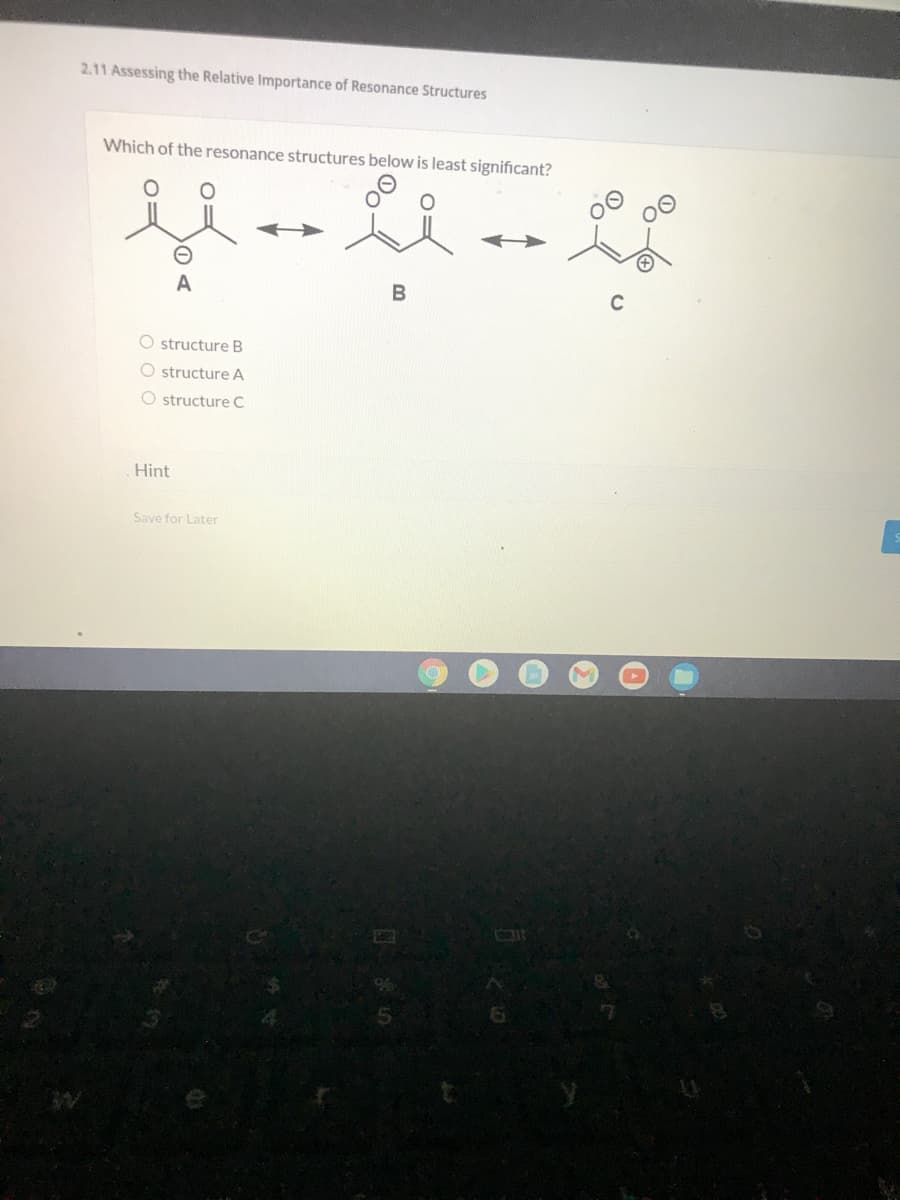 2.11 Assessing the Relative Importance of Resonance Structures
Which of the resonance structures below is least significant?
A
B
C
O structure B
O structure A
O structure C
Hint
Save for Later
