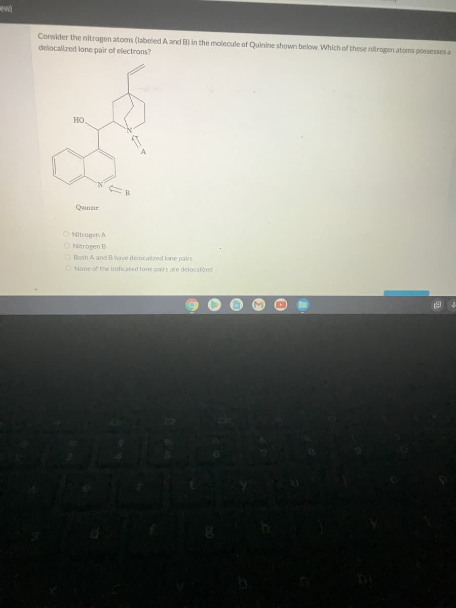 ew)
Consider the nitrogen atoms (labeled A and B) in the molecule of Quinine shown below. Which of these nitrogen atoms possesses a
delocalized lone pair of electrons?
Но
Quinine
Nitrogen A
O Nitrogen B
O Both A and B have delocalized lone pairs
O None of the indicated lone pairs are delocalized
