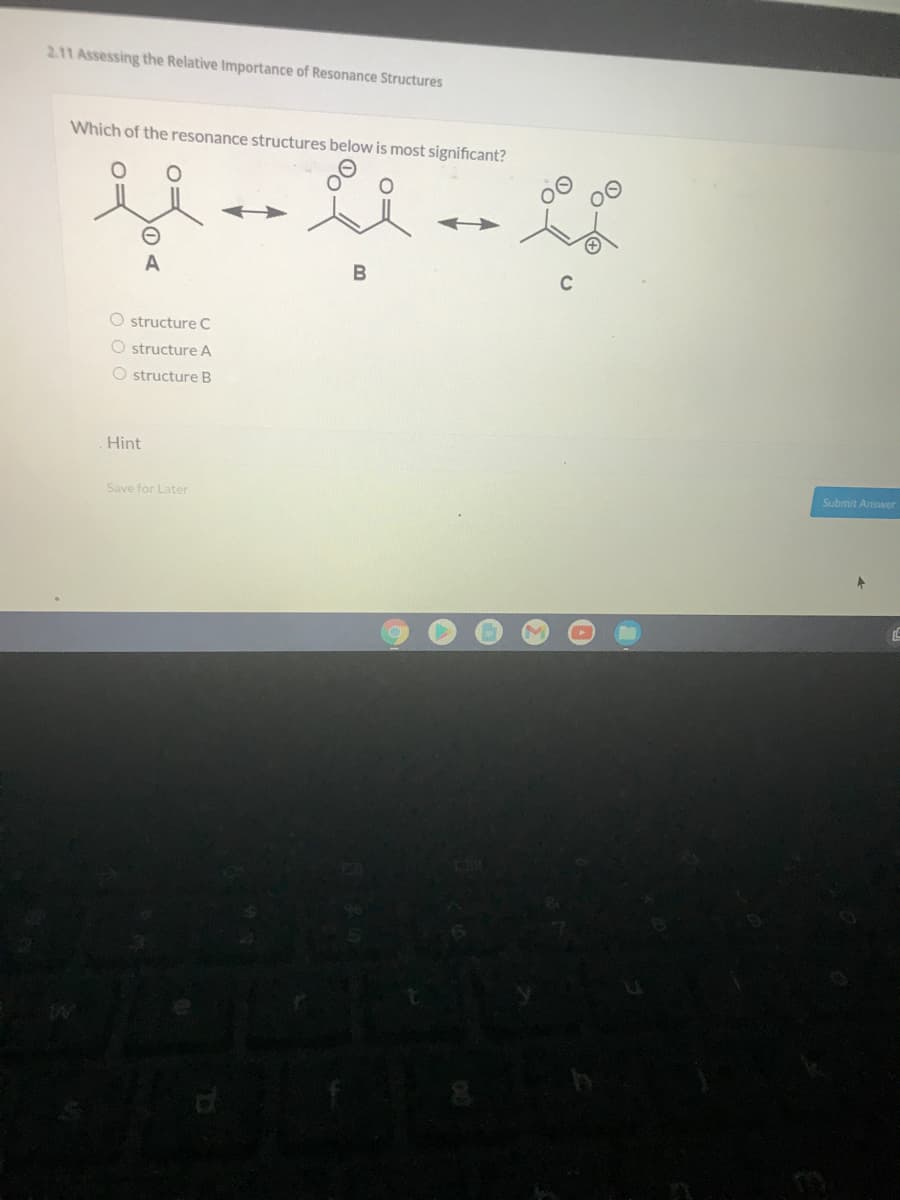 2.11 Assessing the Relative Importance of Resonance Structures
Which of the resonance structures below is most significant?
A
C
O structure C
O structure A
O structure B
Hint
Submit Answer
Save for Later
