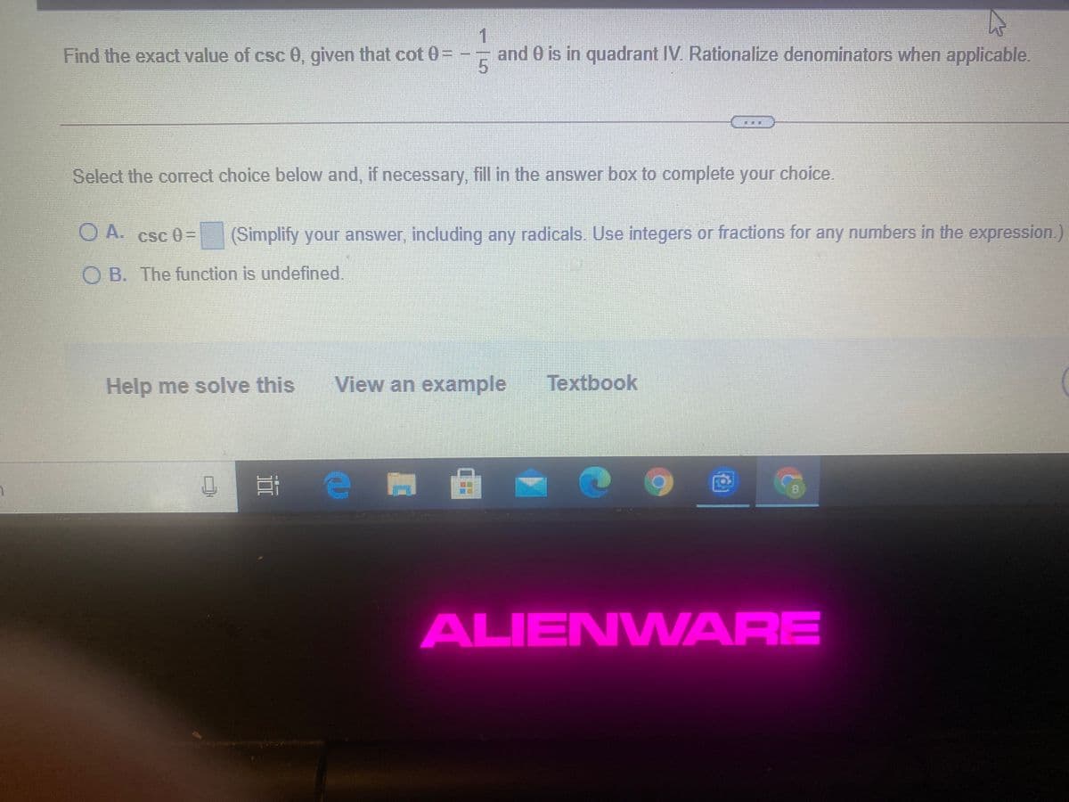 1
and 0 is in quadrant IV. Rationalize denominators when applicable.
Find the exact value of csc 0, given that cot 0=
Select the correct choice below and, if necessary, fill in the answer box to complete your choice.
O A. csc 0=
(Simplify your answer, including any radicals. Use integers or fractions for any numbers in the expression.)
O B. The function is undefined.
Help me solve this
View an example
Textbook
ALIENWARE
