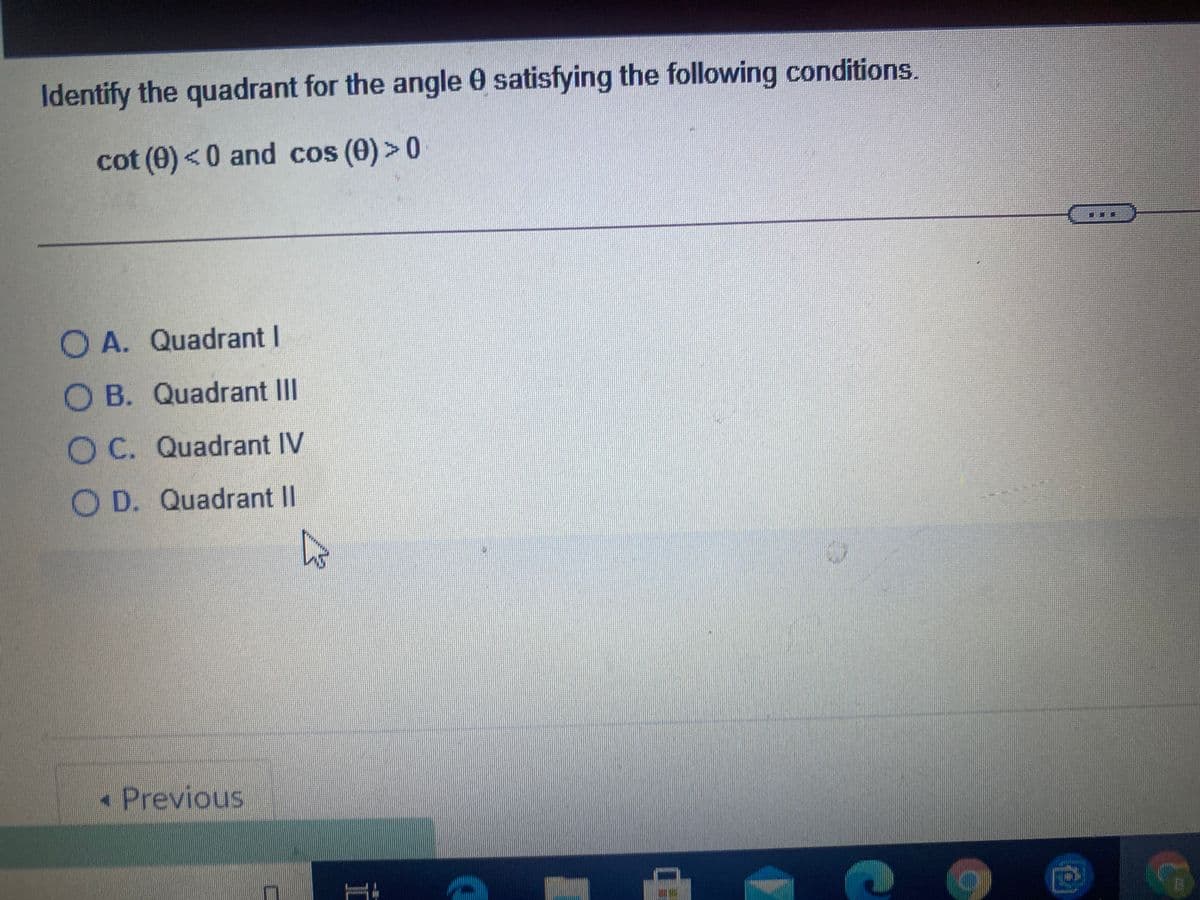 Identify the quadrant for the angle 0 satisfying the following conditions.
cot (0)<0 and cos (0)> 0
O A. Quadrant I
O B. Quadrant II
OC. Quadrant IV
O D. Quadrant II
• Previous

