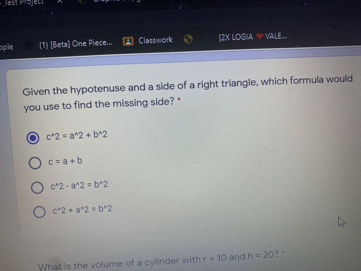 Test Project
TA
ople
(1) [Beta] One Piece...
A Classwork O
[2X LOGIA VALE...
Given the hypotenuse and a side of a right triangle, which formula would
you use to find the missing side? *
)c^2=Da^2 + b^2
O
C = a + b
c^2-a^2% = b^2
O c^2 + a^2 = b^2
What is the volume of a cylinder with r = 10 and h= 20?*
