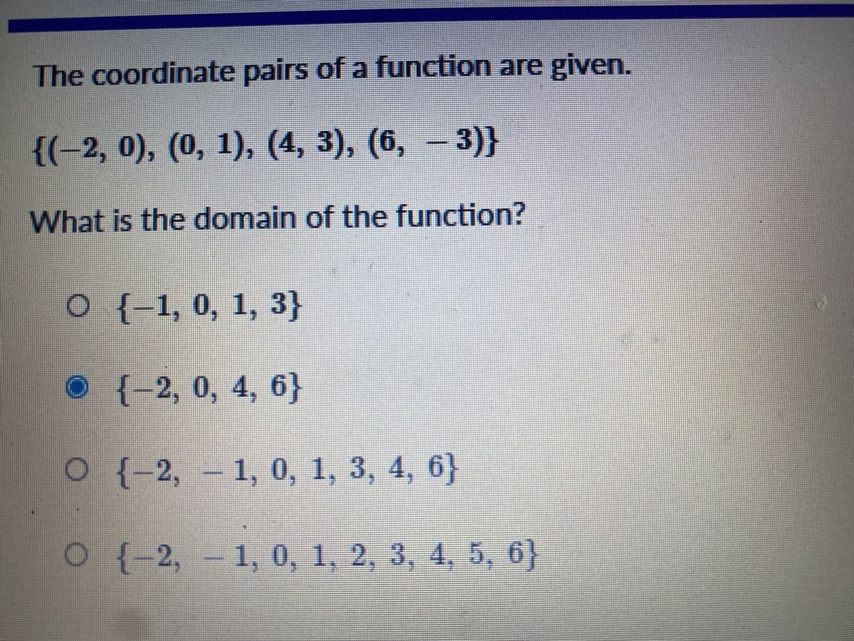 The coordinate pairs of a function are given.
{(-2, 0), (0, 1), (4, 3), (6, - 3)}
What is the domain of the function?
{-
O {-1, 0, 1, 3}
O {-2, 0, 4, 6}
О (-2, -1, 0, 1, 3, 4, 6}
O {-2, - 1, 0, 1, 2, 3, 4, 5, 6}
