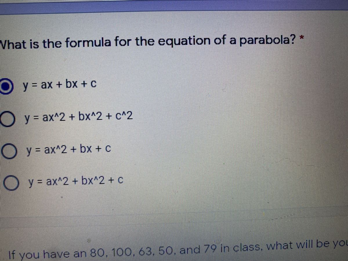 What is the formula for the equation of a parabola?"
Oy= ax + bx + c
ax+bx
O y = ax^2 + bx^2 + c^2
y3=
O y= ax^2 + bx + c
O y = ax^2 + bx^2 + c
If you have an 80, 100, 63,50, and 79 in class, what will be yoL
