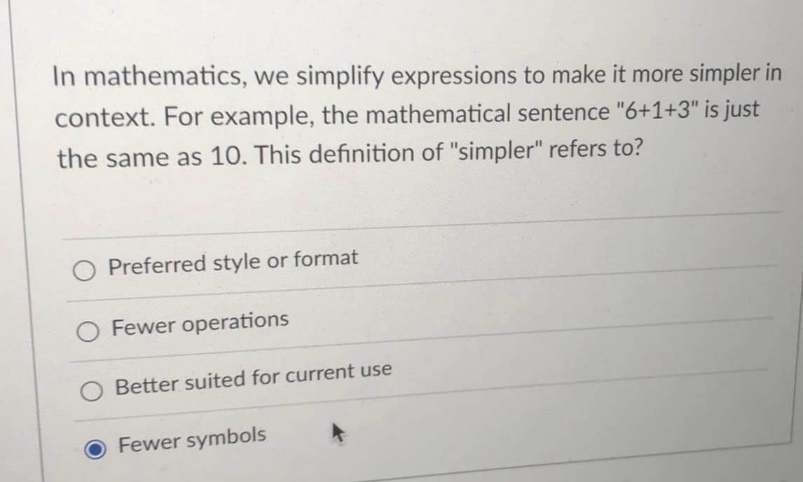 In mathematics, we simplify expressions to make it more simpler in
context. For example, the mathematical sentence "6+1+3" is just
the same as 10. This definition of "simpler" refers to?
Preferred style or format
O Fewer operations
O Better suited for current use
Fewer symbols