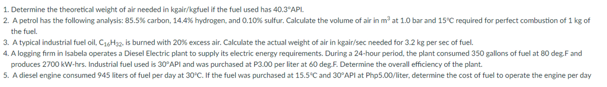 1. Determine the theoretical weight of air needed in kgair/kgfuel if the fuel used has 40.3°API.
2. A petrol has the following analysis: 85.5% carbon, 14.4% hydrogen, and 0.10% sulfur. Calculate the volume of air in m³ at 1.0 bar and 15°C required for perfect combustion of 1 kg of
the fuel.
3. A typical industrial fuel oil, C16H32, is burned with 20% excess air. Calculate the actual weight of air in kgair/sec needed for 3.2 kg per sec of fuel.
4. A logging firm in Isabela operates a Diesel Electric plant to supply its electric energy requirements. During a 24-hour period, the plant consumed 350 gallons of fuel at 80 deg.F and
produces 2700 kW-hrs. Industrial fuel used is 30°API and was purchased at P3.00 per liter at 60 deg.F. Determine the overall efficiency of the plant.
5. A diesel engine consumed 945 liters of fuel per day at 30°C. If the fuel was purchased at 15.5°C and 30°API at Php5.00/liter, determine the cost of fuel to operate the engine per day