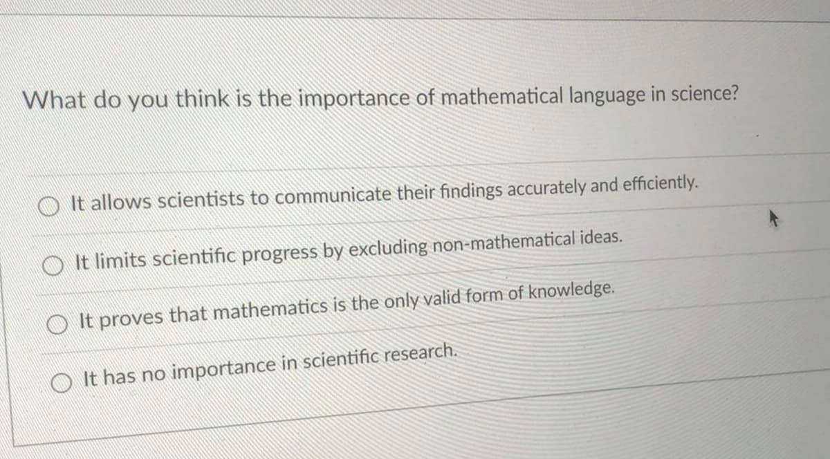 What do you think is the importance of mathematical language in science?
It allows scientists to communicate their findings accurately and efficiently.
It limits scientific progress by excluding non-mathematical ideas.
It proves that mathematics is the only valid form of knowledge.
It has no importance in scientific research.