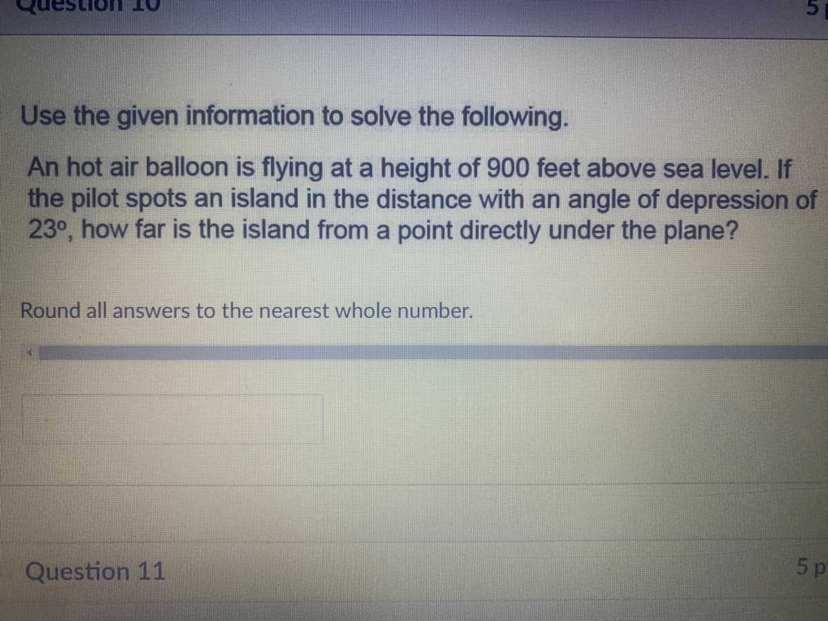 Use the given information to solve the following.
An hot air balloon is flying at a height of 900 feet above sea level. If
the pilot spots an island in the distance with an angle of depression of
23°, how far is the island from a point directly under the plane?
Round all answers to the nearest whole number.
Question 11
5 p
