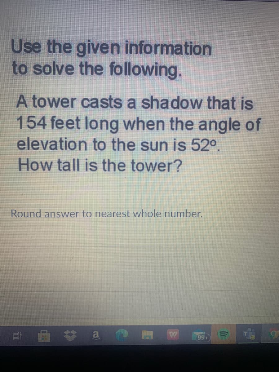 Use the given information
to solve the following.
A tower casts a shadow that is
154 feet long when the angle of
elevation to the sun is 52°.
How tall is the tower?
Round answer to nearest whole number.
耳 a
(99+
