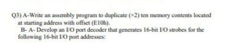 Q3) A-Write an assembly program to duplicate (x2) ten memory contents located
at starting address with offset (E10h).
B- A- Develop an I/O port decoder that generates 16-bit IO strobes for the
following 16-bit IO port addresses:
