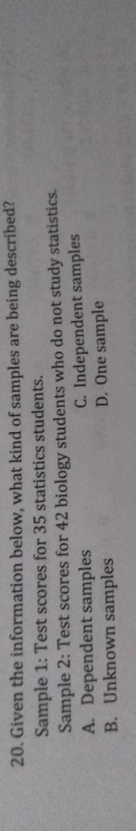 20. Given the information below, what kind of samples are being described?
Sample 1: Test scores for 35 statistics students.
Sample 2: Test scores for 42 biology students who do not study statistics.
A. Dependent samples
B. Unknown samples
C. Independent samples
D. One sample
