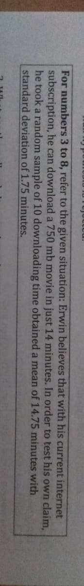 For numbers 3 to 8, refer to the given situation: Erwin believes that with his current internet
subscription, he can download a 750 mb movie in just 14 minutes. In order to test his own claim,
he took a random sample of 10 downloading time obtained a mean of 14.75 minutes with
standard deviation of 1.75 minutes.

