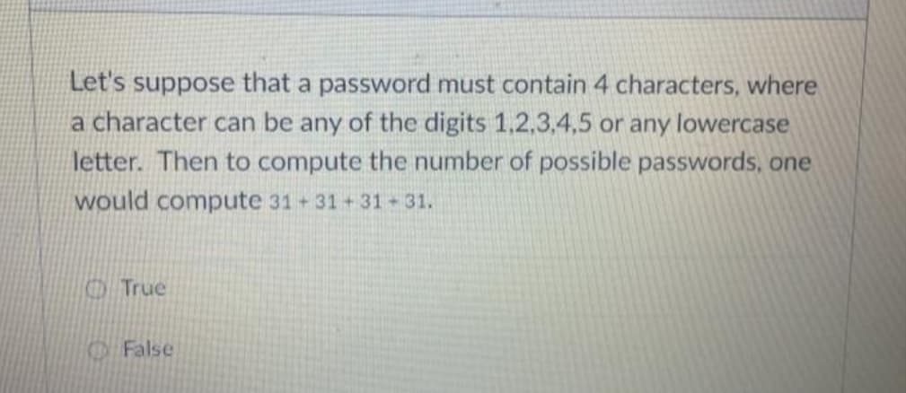 Let's suppose that a password must contain 4 characters, where
a character can be any of the digits 1.2,3,4,5 or any lowercase
letter. Then to compute the number of possible passwords, one
would compute 31 31+31 31.
True
False
