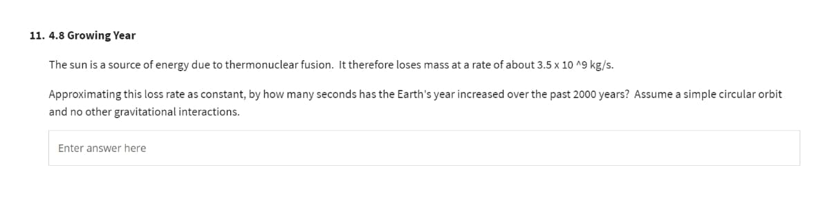 11. 4.8 Growing Year
The sun is a source of energy due to thermonuclear fusion. It therefore loses mass at a rate of about 3.5 x 10 ^9 kg/s.
Approximating this loss rate as constant, by how many seconds has the Earth's year increased over the past 2000 years? Assume a simple circular orbit
and no other gravitational interactions.
Enter answer here