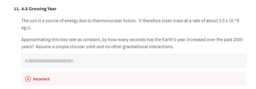 11.4.8 Growing Year
The sun is a source of energy due to thermonuclear fusion. It therefore loses mass at a rate of about 3.5 x 10^9
kg/s.
Approximating this loss rate as constant, by how many seconds has the Earth's year increased over the past 2000
years? Assume a simple circular orbit and no other gravitational interactions.
0.0000000000000000391
(X) Incorrect