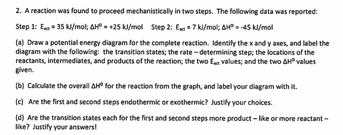 ### Reaction Mechanism Analysis: Step-by-Step Guide

A reaction was found to proceed mechanistically in two steps. The following data was reported:

- **Step 1:** 
  - Activation Energy (\(E_{act}\)): 35 kJ/mol
  - Change in Enthalpy (\(\Delta H^0\)): +25 kJ/mol

- **Step 2:** 
  - Activation Energy (\(E_{act}\)): 7 kJ/mol
  - Change in Enthalpy (\(\Delta H^0\)): -45 kJ/mol

#### (a) Potential Energy Diagram

To construct a potential energy diagram for the complete reaction:

1. **Axes Identification:**
   - **X-axis:** Reaction Progress
   - **Y-axis:** Potential Energy (kJ/mol)

2. **Label the Diagram:**
   - **Transition States:** Points at local maxima
   - **Rate-Determining Step:** Step with the highest activation energy (Step 1)
   - **Reactants:** Starting point on the energy scale.
   - **Intermediates:** Point between two steps.
   - **Products:** Ending point on the energy scale.
   - **Activation Energies (\(E_{act}\)):** Peaks of the graph 
   - **Change in Enthalpy (\(\Delta H^0\)) Values:** Difference in the y-axis values between reactants and products for each step.

#### (b) Overall \(\Delta H^0\)

To calculate the overall \(\Delta H^0\) from the graph:

- **Overall \(\Delta H^0\):**
  - Combine the \(\Delta H^0\) values from both steps.
  - \(\Delta H^0 = \Delta H^0_{Step 1} + \Delta H^0_{Step 2}\)
  - \(\Delta H^0 = +25 kJ/mol + (-45 kJ/mol) = -20 kJ/mol\)

Label the diagram with this overall \(\Delta H^0\).

#### (c) Endothermic vs. Exothermic Steps

- **Step 1:** Endothermic (since \(\Delta H^0\) is positive: +25 kJ/mol)
- **Step 2:** Exothermic (since \(\Delta H^0\) is negative: -45 kJ/mol)

**Justification