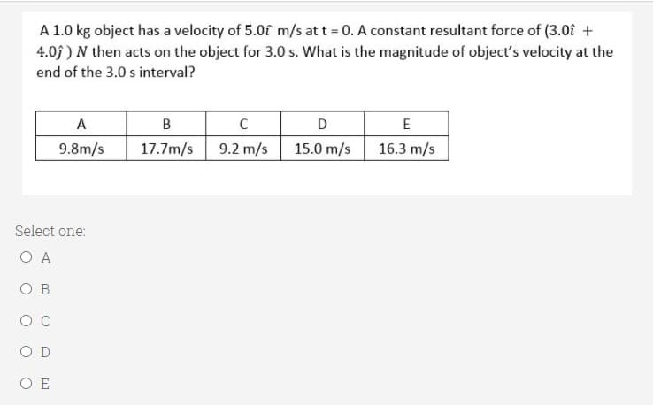 A 1.0 kg object has a velocity of 5.0f m/s at t = 0. A constant resultant force of (3.0€ +
4.0j ) N then acts on the object for 3.0 s. What is the magnitude of object's velocity at the
end of the 3.0 s interval?
A
B
D
E
9.8m/s
17.7m/s
9.2 m/s
15.0 m/s
16.3 m/s
Select one:
O A
O B
O D
O E
