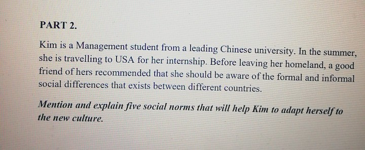 Kim is a Management student from a leading Chinese university. In the summer,
she is travelling to USA for her internship. Before leaving her homeland, a good
friend of hers recommended that she should be aware of the formal and informal
social differences that exists between different countries.
Mention and explain five social norms that will help Kim to adapt herself to
the new culture,
