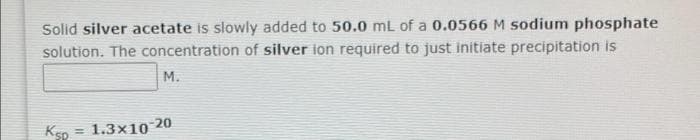 Solid silver acetate is slowly added to 50.0 mL of a 0.0566 M sodium phosphate
solution. The concentration of silver ion required to just initiate precipitation is
М.
Ksp
= 1.3x10 20
