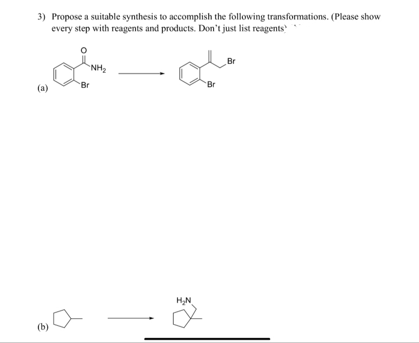 3) Propose a suitable synthesis to accomplish the following transformations. (Please show
every step with reagents and products. Don't just list reagents
Br
NH2
Br
Br
(a)
H2N
(b)
