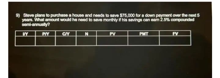 9) Steve plans to purchase a house and needs to save $75,000 for a down payment over the next 5
years. What amount would he need to save monthly If his savings can eam 2.5% compounded
semi-annually?
PV
PMT
FV
VY
PY
CIY
