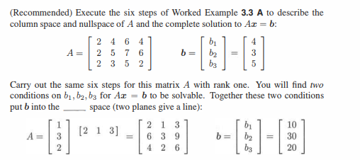 (Recommended) Execute the six steps of Worked Example 3.3 A to describe the
column space and nullspace of A and the complete solution to Az = b:
A =
2464
A = 2 5 7 6
2352
2
Carry out the same six steps for this matrix A with rank one. You will find two
conditions on b₁,b2, b3 for Az = b to be solvable. Together these two conditions
put b into the
space (two planes give a line):
"
b=
[213]
b₁
b₂ =
b3
213
639
426
5
b=
b₁
b₂ =
b3
20