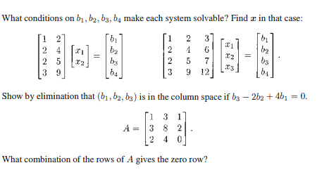 What conditions on b₁,b2, b3, b4 make each system solvable? Find a in that case:
3]
6
24
25
39
FI
bi
b₂
by
b4
[1
2
2
3
2
4
5
7
9 12
21
X2
X3
b₂
b₂
bs
bi
Show by elimination that (b₁,b2, b3) is in the column space if b3 - 2b2 + 4b1 = 0.
[13 1
A = 3 8 2
2 40
What combination of the rows of A gives the zero row?