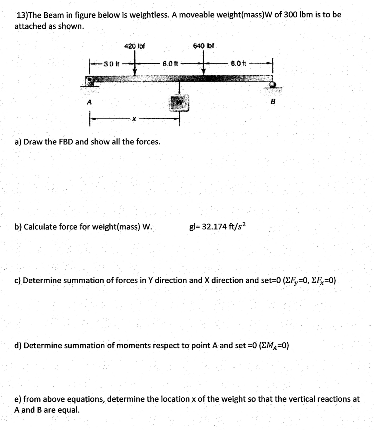 13)The Beam in figure below is weightless. A moveable weight(mass)W of 300 Ibm is to be
attached as shown.
420 Ibf
640 bf
3.0 ft
6.0 ft
6.0 ft
A
B
a) Draw the FBD and show all the forces.
b) Calculate force for weight(mass) W.
gl= 32.174 ft/s?
c) Determine summation of forces in Y direction and X direction and set=0 (EF,=0, EF,=0)
d) Determine summation of moments respect to point A and set =0 (EMA=0)
e) from above equations, determine the location x of the weight so that the vertical reactions at
A and B are equal.
