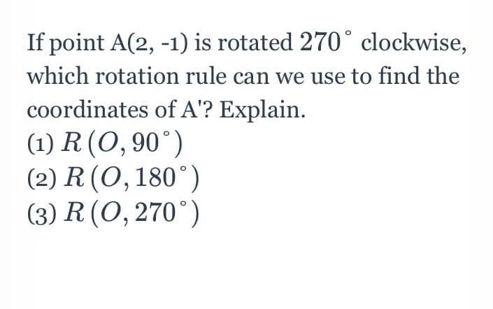 If point A(2, -1) is rotated 270° clockwise,
which rotation rule can we use to find the
coordinates of A'? Explain.
(1) R (O, 90°)
(2) R (O,180°)
(3) R (0,270°)
